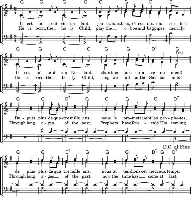 
\header { tagline = ##f }
\layout { indent = 0 \set Score.tempoHideNote = ##t
  \context { \Score \remove "Bar_number_engraver" }
  \context { \Voice \remove "Dynamic_engraver" }
}

global = { \key g \major \time 2/4 }

chordNamesC = \chordmode { \global \set ChordNames.midiInstrument = #"acoustic guitar (nylon)"
  g2\pp | g | g | g | g |
  g | d | d |
  g | | g | g | g |
  g | g | d:7 | g \bar "||"
}
chordNamesV = \chordmode { \set ChordNames.midiInstrument = #"acoustic guitar (nylon)"
  g2 | g | d:7 | g |
  g | g | g | d:7 |
  g | g | d:7 | g | g| g| d4:7 g | d2:7 \bar "|."
}

sopranoC = \relative c' { \global \autoBeamOff \set Staff.midiPanPosition = -1 \set midiInstrument = "flute"
  d4 g | g b8 g | d4 g | g2 |
  g4 g8 a | b4 c8 b | a4 g4 | a8 [fis] d4 |
  d g | g b8 g | d4 g | g2 |
  g4 a b c8 b | a4 d | g,2
% This works in native LilyPond but not on Wikipedia
%{ \once \override Score.RehearsalMark.break-visibility = #end-of-line-visible
   \once \override Score.RehearsalMark.self-alignment-X = #RIGHT
   \mark "Fine" \bar "||" %}
  ^"Fine" \bar "||"
}
sopranoV = \relative c' { \autoBeamOff \set Staff.midiPanPosition = -1 \set midiInstrument = "flute"
  b'4 c | d c8 b | c4 e | d2 |
  b4 c | d e8 d | c4 b | b a |
  b c | d c8 b | c4 e | d2 |
  b4 c | d e8 d | c4 b | a2
  \once \override Score.RehearsalMark.break-visibility = #end-of-line-visible
  \once \override Score.RehearsalMark.self-alignment-X = #RIGHT
  \mark "D.C. al Fine" \bar "|."
}

altoC = \relative c' { \global \set Staff.midiPanPosition = -0.5 \set midiInstrument = "clarinet"
  b2~ | b2 | b2~ | b2 |
  b4 d | g a8 g | fis4 e | d s |
  b2~ | b |b~ | b |
  b4 d | g a8 g | fis4 fis | d2 \bar "|."
}
altoV = \relative c' { \set Staff.midiPanPosition = -0.5 \set midiInstrument = "clarinet"
  g'4 a | b a8 g | a4 c | b2 |
  g4 a | b c8 b | a4 g | g fis |
  g a | b a8 g | a4 c | b2 |
  g4 a b c8 b | a4 g | fis2 \bar "|."
}

tenorC = \relative c { \global \set Staff.midiPanPosition = 1 \set midiInstrument = "bassoon"
  <d g,>2~\pp | <d g,> | <d g,>2~ | <d g,> |
  g,4 g'8 fis | g2 | \tieDown <a d,>2~ | <c d,> |
  \tieNeutral <d, g,>~ | <d g,> | <d g,>~ | <d g,> |
  g,4 fis' | g a8 b | <c d,>2 | <b g> \bar "||"
}
tenorV = \relative c { \set Staff.midiPanPosition = 1 \set midiInstrument = "bassoon" R2 |
  << { r4 d'~ | \repeat unfold 13 { d d~ | } d c4 } \\
     { g2~ | g~ | g~ | g | g~ | g | d~ | d | g~ | g~ | g~ | g | g~ | g | g } >> \bar "|."
}
verseOne = \lyricmode {
  Il est né le di -- vin En -- fant,
  jou -- ez haut -- bois, ré -- son -- nez mu -- set -- tes!
  Il est né, le di -- vin En -- fant,
  chan -- tons tous son a -- vè -- ne -- ment!

  De -- puis plus de qua -- tre mille ans,
  nous le pro -- met -- taient les pro -- phè -- tes,
  de -- puis plus de qua -- tre mille ans,
  nous at -- ten -- dions cet heu -- reux temps.
}

verseTwo = \new Lyrics \lyricmode {
  He is born, the __4 ho -- ly Child,
  play the __4 o -- boe and bag -- pipes merri -- ly!
  He is born, the __4 ho -- ly Child,
  sing we all of the Sav -- ior mild!

  Through long a -- ges __4 of the past,
  Proph -- ets have fore --4 __ told His com -- ing.
  Through long a -- ges __4 of the past,
  now the time has __4 come at last.
}

\score {
  \new ChoirStaff <<
    \new ChordNames { \chordNamesC \chordNamesV }
    \new Staff
    <<
      \new Voice = "soprano" { \voiceOne \sopranoC \sopranoV }
      \new Voice { \voiceTwo \altoC \altoV }
    >>
    \new Lyrics \lyricsto "soprano" \verseOne
    \new Lyrics \lyricsto "soprano" \verseTwo
    \new Staff
    << \clef bass \new Voice { \tenorC \tenorV } >>
  >>
  \layout { }
}
\score { \unfoldRepeats {
  << \chordNamesC \\ \sopranoC \\ \altoC \\ \tenorC >>
  << \chordNamesV \\ \sopranoV \\ \altoV \\ \tenorV >>
  << \chordNamesC \\ \sopranoC \\ \altoC \\ \tenorC >> }
  \midi {
    \tempo 4. = 102
    \context { \Score midiChannelMapping = #'instrument }
    \context { \Staff \remove "Staff_performer" }
    \context { \Voice \consists "Staff_performer" }
  }
}
