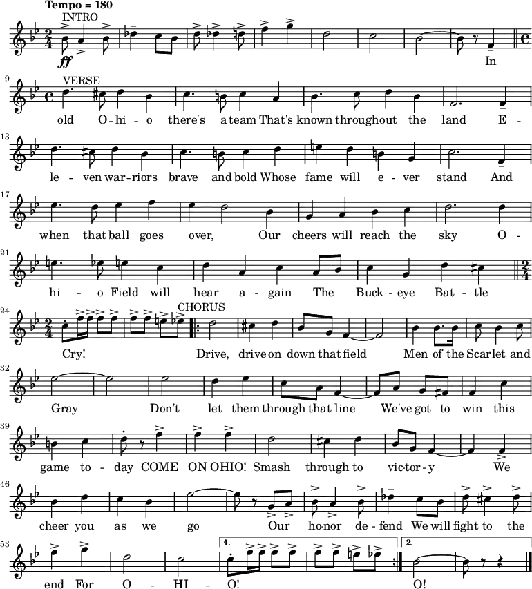 { \language "english"
  \new Voice \relative c'' { \set Staff.midiInstrument = #"brass section" \set Score.tempoHideNote = ##t \tempo "Tempo = 180" \tempo 4 = 180  \clef treble \key bf \major \time 2/4 
    ^"INTRO" bf8->\ff a4-> bf8-> df4-- c8 bf8 d8-> df4-> d8-> f4-> g4-> d2 c2 bf2~bf8 r8 f4-- \bar "||" \break  
    ^"VERSE" \time 4/4 d'4. cs8 d4 bf4 c4. b8 c4 a4 bf4. c8 d4 bf4 f2. f4-- d'4. cs8 d4 bf4 c4. b8 c4 d4 e4 d4 b4 g4 c2. f,4-- \break
    ef'4. d8 ef4 f4 ef4~d2 bf4 g4 a4 bf4 c4 d2. d4 e4. ef8 e4 c4 d4 a4 c4 a8 bf8 c4 g4 d'4 cs4 \bar "||" \break
    \time 2/4 c8-. f16-> f16-> f8-> f8-> f8-> f8-> e8-> ef8-> ^"CHORUS" \repeat volta 2 {d2 cs4 d4 bf8 g8 f4~f2 bf4 bf8. bf16 c8 bf4 c8 \break
    ef2~ef2 ef2 d4 ef4 c8 a8 f4~f8 a8 g8 fs8 f4 c'4 \break
    b4 c4 d8-. r8 f4-> f4-> f4-> d2 cs4 d4 bf8 g8 f4~f4 f4-> \break
    bf4 d4 c4 bf4 ef2~ef8 r8 g,8-> a8-> bf8-> a4-> bf8-> df4-- c8 bf8 d8-> cs4-> d8-> \break
    f4-> g4-> d2 c2} \alternative { { c8-. f16-> f16-> f8-> f8-> f8-> f8-> e8-> ef8-> } { bf2~bf8 r8 r4 \bar "|." } }
 } 
      \addlyrics {
_ _ _ _ _ _ _ _ _ _ _ _ _ _  In 
old O -- hi -- o there's a team That's known through -- out the land 
E -- le -- ven war -- riors brave and bold Whose fame will e -- ver stand 
And when that ball goes over, Our cheers will reach the sky 
O -- hi -- o Field will hear a -- gain The _ Buck -- eye Bat -- tle Cry! 
_ _ _ _ _ _ _ _ Drive, drive on down that field Men of the Scar -- let and 
Gray Don't let them through that line We've got to win this 
game to -- day COME ON OHIO! Smash through to vic -- tor -- y 
We cheer you as we go Our _ ho -- nor de -- fend We will fight to the 
end For O -- HI -- O! _ _ _ _ _ _ _ _  O!}
  }