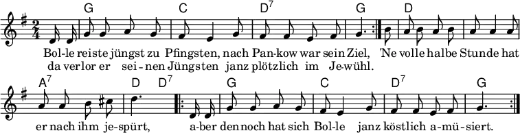\header { tagline = ##f }
\layout { indent = 0 \context { \Score \remove "Bar_number_engraver" } }
global = { \key g \major \time 2/4 \partial 8 \autoBeamOff }
chordNames = \chordmode { \global \set chordChanges = ##t \set midiInstrument = "acoustic guitar (nylon)"
\repeat volta 2 { s8 | g2 | c | d:7 | g4. }
s8 | d2 | d | a:7 | d4 d8:7
\repeat volta 2 { s8 | g2 | c| d:7 | g4. }
}
melody = \relative c' { \global \set midiInstrument = "accordion"
\repeat volta 2 { d16 d | g8 g a g | fis e4 g8 | fis fis e fis | g4. }
b8 | a8 b a b | a a4 a8 | a a b cis | d4.
\repeat volta 2 { d,16 d | g8 g a g | fis e4 g8 | fis fis e fis | g4. }
}
verse = \lyricmode {
<< { Bol -- le reis -- te jüngst zu Pfings -- ten,
nach Pan -- kow war sein Ziel, }
\new Lyrics \lyricmode { da ver -- lor er sei -- nen Jüngs -- ten
janz plötz -- lich im Je -- wühl. }
>>
'Ne vol -- le hal -- be Stun -- de hat er nach ihm je -- spürt,
a -- ber den -- noch hat sich Bol -- le janz köst -- lich a -- mü -- siert.
}
\score {
<<
\new ChordNames \chordNames
\new Staff \melody
\addlyrics \verse
>>
\layout { }
}
\score { \unfoldRepeats { << \transpose c c, \chordNames \\ \melody >> }
\midi { \tempo 4=102
\context { \Score midiChannelMapping = #'instrument }
\context { \Staff \remove "Staff_performer" }
\context { \Voice \consists "Staff_performer" }
}
}