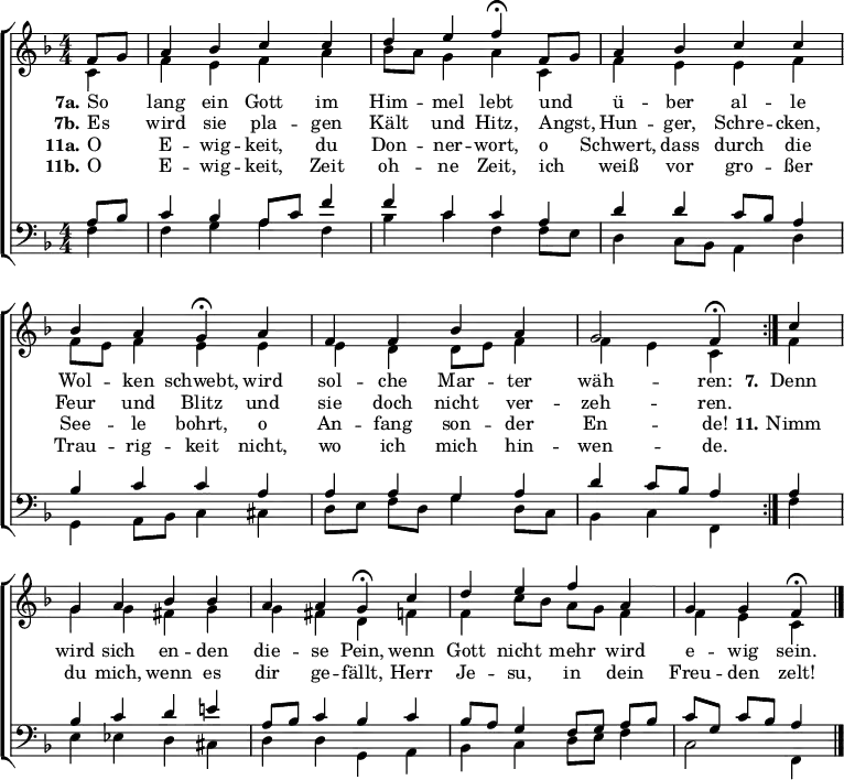 \header { tagline = " " }
\layout { indent = 0 \context { \Score \remove "Bar_number_engraver" } }
global = { \key f \major \numericTimeSignature \time 4/4 \set Score.tempoHideNote = ##t \set Timing.beamExceptions = #'()}
soprano = \relative c' { \global
   \repeat volta 2 { \partial 4 f8 g
  a4 bes c c |
  d e f\fermata f,8 g |
  a4 bes c c |
  bes a g\fermata a |
  f f bes a |
  g2 f4\fermata } c' |
  g a bes bes |
  a a g\fermata c |
  d e f a, |
  g g f\fermata \bar "|."
}
alto = \relative c' { \global
  \partial 4 c4
  f e f a |
  bes8 a g4 a c, |
  f e e f |
  f8 e f4 e e |
  e d d8 e f4 |
  f e c f |
  g g fis g |
  g fis d f |
  f c'8 bes a g f4 |
  f e c
}
tenor = \relative c' { \global
  \partial 4 a8 bes
  c4 bes a8 c f4 |
  f c c a |
  d d c8 bes a4 |
  bes c c a |
  a a g a |
  d c8 bes a4 a |
  bes c d e! |
  a,8 bes c4 bes c |
  bes8 a g4 f8 g a bes |
  c g c bes a4
}
bass = \relative c { \global
  \partial 4 f4
  f g a f |
  bes c f, f8 e |
  d4 c8 bes a4 d |
  g,4 a8 bes c4 cis |
  d8 e f d g4 d8 c |
  bes4 c f, f' |
  e ees d cis |
  d d g, a |
  bes c d8 e f4 |
  c2 f,4
}
\score {
  \new ChoirStaff <<
    \new Staff \with { midiInstrument = "choir aahs" }
    <<
      \new Voice = "soprano" { \voiceOne \soprano }
      \new Voice = "alto" { \voiceTwo \alto }
    >>
    \new Lyrics \lyricsto "soprano" {
      <<
        { \set stanza = "7a."
          So _ lang ein Gott im Him -- mel lebt
          und _ ü -- ber al -- le Wol -- ken schwebt,
          wird sol -- che Mar -- ter wäh -- ren: }
          \new Lyrics { \set associatedVoice = "soprano" {
                        \set stanza = "7b."
                        Es _ wird sie pla -- gen Kält und Hitz,
                        Angst, _ Hun -- ger, Schre -- cken, Feur und Blitz
                        und sie doch nicht ver -- zeh -- ren. }
          }
      >>
      \set stanza = "7."
      Denn wird sich en -- den die -- se Pein,
      wenn Gott nicht mehr wird e -- wig sein.
    }
    \new Lyrics \lyricsto "soprano" {
      <<
        { \set stanza = "11a."
          O _ E -- wig -- keit, du Don -- ner -- wort,
          o _ Schwert, dass durch die See -- le bohrt,
          o An -- fang son -- der En -- de! }
          \new Lyrics { \set associatedVoice = "soprano" {
                        \set stanza = "11b."
                        O _ E -- wig -- keit, Zeit oh -- ne Zeit,
                        ich _ weiß vor gro -- ßer Trau -- rig -- keit
                        nicht, wo ich mich hin -- wen -- de. }
          }
      >>
      \set stanza = "11."
      Nimm du mich, wenn es dir ge -- fällt,
      Herr Je -- su, in dein Freu -- den zelt!
    }
    \new Staff \with { midiInstrument = "choir aahs" \consists Merge_rests_engraver }
    <<
      \clef bass
      \new Voice = "tenor" { \voiceOne \tenor }
      \new Voice = "bass" { \voiceTwo \bass }
    >>
  >>
  \layout { }
  \midi { \tempo 4=90 }
}