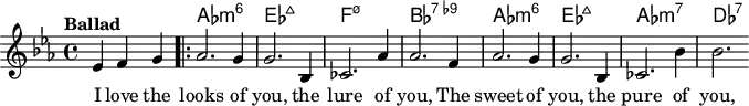 \version "2.22.0"
\header { tagline = "" }
global = {
\time 4/4
\key es \major
\set Score.tempoHideNote = ##t
\tempo "Ballad" 4=120
\set chordChanges = ##t
}
chordNames = \transpose c c, \chordmode {
\global
s2. |
as1:m6 |
es1:maj7 |
f1:m7.5- |
bes1:7.9- |
as1:m6 |
es1:maj7 |
as1:m7 |
des1:7 |
}
melody = \relative c' {
\partial 2. es4 f g |
\bar ".|:"
as2. g4 |
g2. bes,4 |
ces2. as'4 |
as2. f4 |
as2. g4 |
g2. bes,4 |
ces2. bes'4 |
bes2.
}
\score {
<<
\new ChordNames \chordNames
\new Staff {
\global
\melody
\addlyrics { I love the looks of you, the lure of you, The sweet of you, the pure of you, }
}
>>
\layout { }
}
\score {
\unfoldRepeats
<<
\new ChordNames \chordNames
\new Staff {
\global
\melody
}
>>
\midi { }
}