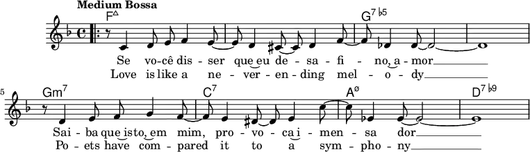 \version "2.22.0"
\header { tagline = "" }
global = {
  \time 4/4
  \key f \major
  \set Score.tempoHideNote = ##t
  \tempo "Medium Bossa" 4=145
  \set chordChanges = ##t
}
chordNames = \transpose c c, \chordmode {
  \global
  f1:maj7 |
  f1:maj7 |
  g1:7.5- |
  g1:7.5- |
  g1:m7 |
  c1:7 |
  a1:m7.5- |
  d1:7.9- |
}
melody = \relative c' {
  \bar ".|:"
  r8 c4 d8 e f4 e8~ |
  e d4 cis8~ cis d4 f8~ |
  f des4 des8~ des2~ |
  des1 |
  r8 d4 e8 f g4 f8~ |
  f e4 dis8~ dis e4 c'8~ |
  c es,4 es8~ es2~ |
  es1 |
}
\score {
  <<
    \new ChordNames \chordNames
    \new Staff {
      \global
      \melody
      \addlyrics{
        Se vo -- cê dis -- ser que~eu de -- sa -- fi -- no,~a -- mor __
        Sai -- ba que~is -- to,~em mim, pro -- vo -- ca~i -- men -- sa dor __
      }
      \addlyrics{
        Love is like a ne -- ver -- en -- ding mel -- o -- dy __
        Po -- ets have com -- pared it to a sym -- pho -- ny __
      }
    }
  >>
  \layout { }
}
\score {
  \unfoldRepeats
  <<
    \new ChordNames \chordNames
    \new Staff {
      \global
      \melody
    }
  >>
  \midi { }
}