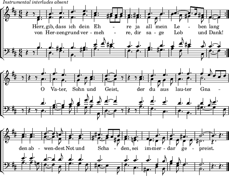 \header { tagline = " " }
\markup { \italic "Instrumental interludes absent" }
\layout { indent = 0 \context { \Score \remove "Bar_number_engraver" } }
global = { \key b \minor \numericTimeSignature \time 6/8 \set Score.tempoHideNote = ##t \set Timing.beamExceptions = #'()}
soprano = \relative c' { \global
   \repeat volta 2 {
  r4 r8 fis4. |
  b cis |
  d e |
  cis b8 a b |
  a4. ais |
  b b |
  cis ~ cis8. b16 ais8 |
  fis4. ~ fis4 } r8 |
  r4 r8 fis'4. |
  fis e |
  d cis |
  d ~ d4 r8 |
  r4 r8 cis4. |
  d e |
  fis fis |
  fis4 e8 d cis d |
  cis4. cis |
  d ~ d4 c8 |
  b4. b |
  cis!4. b8 a b |
  a4. g |
  fis b |
  b ais |
  b2. ~ |
  b4. r4. \bar "|."
}
alto = \relative c' { \global
  r4 r8 d4. |
  fis fis |
  fis b |
  a gis8 fis gis |
  fis4. fis |
  fis4 e8 b'4. |
  b4 a8 gis4 fis8 |
  fis4. ~ fis4 r8 |
  r4 r8 a4. |
  a g |
  g4 b8 a4. |
  a ~ a4 r8 |
  r4 r8 a4. |
  a4 fis8 g4 a8 |
  a4. b |
  b2. |
  a4. a |
  a ~ a4 fis8 |
  g4. g |
  gis ~ gis4 eis8 |
  fis4. e! |
  e d4 g8 |
  fis4 e8 d4 e8 |
  dis2. |
  r4. r4.
}
tenor = \relative c' { \global
  r4 r8 b4. |
  b ais |
  b b |
  e4 fis8 eis4. |
  cis cis |
  b d |
  cis4 fis8 eis4 cis8 |
  cis4. ~ cis4 r8 |
  r4 r8 d4. |
  b4. ~ b4 cis8 |
  d4 g8 fis4 e8 |
  fis4. ~ fis4 r8 |
  r4 r8 e4. |
  fis e |
  d d |
  d4 b8 e4. |
  e e |
  d ~ d4 d8 |
  d4. d |
  cis2. |
  cis4. cis |
  cis fis,4 b8 |
  b4 g8 fis4. |
  fis2. |
  r4. r4.
}
bass = \relative c' { \global
  r4 r8 b4. |
  d, fis |
  b, gis' |
  a cis |
  fis, fis |
  g gis |
  a4 fis8 cis'4 cis,8 |
  fis4. ~ fis4 r8 |
  r4 r8 d4. |
  g ~ g4 a8 |
  b4 g8 a4 a,8 |
  d4. ~ d4 r8 |
  r4 r8 a'4. |
  fis cis |
  d b |
  gis' ~ gis4 e8 |
  a4. a4 g!8 |
  fis4. ~ fis4 d8 |
  g4. g4 fis8 |
  eis4. ~ eis4 cis8 |
  fis4. cis |
  ais d4 b8 |
  g'4 e8 fis4. |
  b,2. |
  r4. r4.
}
\score {
  \new ChoirStaff <<
    \new Staff \with { midiInstrument = "choir aahs" \consists Merge_rests_engraver }
    <<
      \new Voice = "soprano" { \voiceOne \soprano }
      \new Voice = "alto" { \voiceTwo \alto }
    >>
    \new Lyrics \lyricsto "soprano" {
      <<
        { Herr, gib, dass ich dein Eh -- _ _ _ re
          ja all mein Le -- _ ben lang }
          \new Lyrics { \set associatedVoice = "soprano" {
                        von Her -- zen -- grund ver -- meh -- _ _ _ re,
                        dir sa -- ge Lob _ und Dank! }
          }
      >>
      O Va -- ter, Sohn und Geist,
      der du aus lau -- ter
      Gna -- _ _ _ _ den ab -- wen -- dest
      Not und Scha -- _ _ _ den,
      sei im -- mer -- dar ge -- preist.
    }
    \new Staff \with { midiInstrument = "choir aahs" \consists Merge_rests_engraver }
    <<
      \clef bass
      \new Voice = "tenor" { \voiceOne \tenor }
      \new Voice = "bass" { \voiceTwo \bass }
    >>
  >>
  \layout { }
  \midi { \tempo 4.=80 }
}