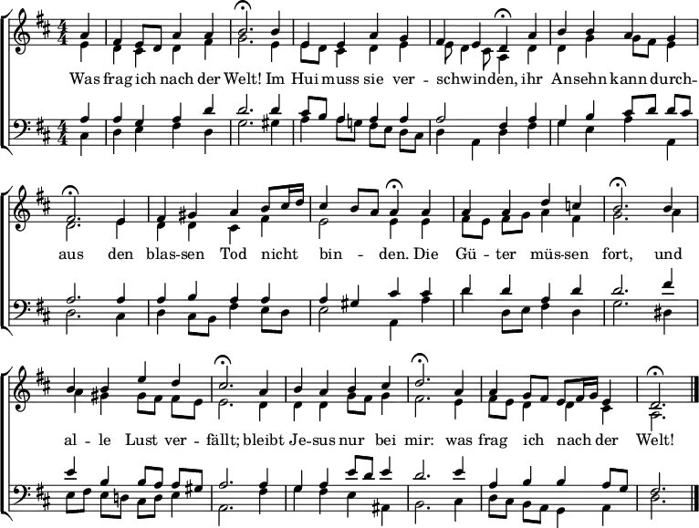 \header { tagline = " " }
\layout { indent = 0 \context { \Score \remove "Bar_number_engraver" } }
global = { \key d \major \numericTimeSignature \time 4/4 \set Score.tempoHideNote = ##t \set Timing.beamExceptions = #'()}
soprano = \relative c'' { \global
  \partial 4 a4 |
  fis e8 d a'4 a |
  b2.\fermata b4 |
  e, e a g |
  fis e d\fermata a' |
  b b a g |
  fis2.\fermata e4 |
  fis gis a b8 cis16 d |
  cis4 b8 a a4\fermata a |
  a a d c! |
  b2.\fermata b4 |
  b b e d |
  cis2.\fermata a4 |
  b a b cis |
  d2.\fermata a4 |
  a g8 fis e fis16 g e4 |
  d2.\fermata \bar "|."
}
alto = \relative c' { \global
  \partial 4 e4 |
  d cis d fis |
  g2. e4 |
  e8 d cis4 d e |
  e8 d4 cis8 a4 d |
  d g g8 fis e4 |
  d2. e4 |
  d d cis fis |
  e2 e4 e |
  fis8 e fis g a4 fis |
  g2. a4 |
  a gis gis8 fis fis e |
  e2. d4 |
  d d g8 fis g4 |
  fis2. e4 |
  fis8 e d4 d cis |
  a2.
}
tenor = \relative c' { \global
  \partial 4 a4 |
  a g a d |
  d2. d4 |
  cis8 b a4 a a |
  a2 fis4 a |
  g b cis8 d d cis |
  a2. a4 |
  a b a a |
  a gis cis cis |
  d d a d |
  d2. fis4 |
  e b b8 a a gis |
  a2. a4 |
  g a e'8 d e4 |
  d2. e4 |
  a, b b a8 g |
  fis2.
}
bass = \relative c { \global
  \partial 4 cis4 |
  d e fis d |
  g2. gis4 |
  a4 a8 g! fis e d cis |
  d4 a d fis |
  g e a a, |
  d2. cis4 |
  d4 cis8 b fis'4 e8 d |
  e2 a,4 a' |
  d d,8 e fis4 d |
  g2. dis4 |
  e8 fis e d! cis d e4 |
  a,2. fis'4 |
  g fis e ais, |
  b2. cis4 |
  d8 cis b a g4 a |
  d2.
}
\score {
  \new ChoirStaff <<
    \new Staff \with { midiInstrument = "choir aahs" }
    <<
      \new Voice = "soprano" { \voiceOne \soprano }
      \new Voice = "alto" { \voiceTwo \alto }
    >>
    \new Lyrics \lyricsto "soprano" {
      Was frag ich _ nach der Welt!
      Im Hui muss sie ver -- schwin -- _ den,
      ihr An -- sehn kann durch -- aus
      den blas -- sen Tod nicht _ _ bin -- _ _ den.
      Die Gü -- ter müs -- sen fort,
      und al -- le Lust ver -- fällt;
      bleibt Je -- sus nur bei mir:
      was frag ich _ nach _ _ der Welt!
    }
    \new Staff \with { midiInstrument = "choir aahs" }
    <<
      \clef bass
      \new Voice = "tenor" { \voiceOne \tenor }
      \new Voice = "bass" { \voiceTwo \bass }
    >>
  >>
  \layout { }
  \midi { \tempo 4=90 }
}